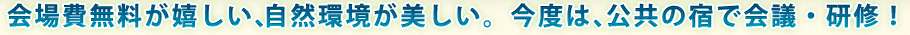会場費無料が嬉しい、自然環境が美しい。今度は、公共の宿で会議・研修！